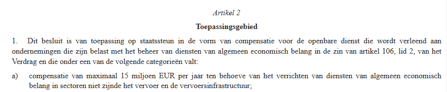 Artikel 2
Toepassingsgebied
1.   Dit besluit is van toepassing op staatssteun in de vorm van compensatie voor de openbare dienst die wordt verleend aan ondernemingen die zijn belast met het beheer van diensten van algemeen economisch belang in de zin van artikel 106, lid 2, van het Verdrag en die onder een van de volgende categorieën valt:
a) compensatie van maximaal 15 miljoen EUR per jaar ten behoeve van het verrichten van diensten van algemeen economisch belang in sectoren niet zijnde het vervoer en de vervoersinfrastructuur;