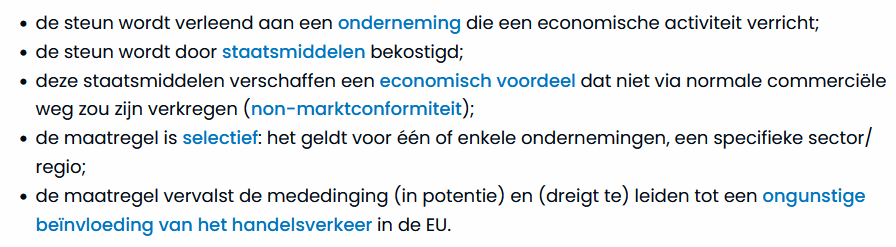 - de steun wordt verleend aan een onderneming die een economische activiteit verricht; 
- de steun wordt door staatsmiddelen bekostigd;
- deze staatsmiddelen verschaffen een economisch voordele dat niet via normale commerciële weg zou zijn verkregen (non-marktconformiteit)
- de maatregel is selectief: het geldt voor één of enkele ondernemingen, een specifieke sector/regio;
- de maatregel vervalst de mededinging (in potentie) en (dreigt te) leiden tot een ongunstige beïnvloeding van het handelsverkeer in de EU.