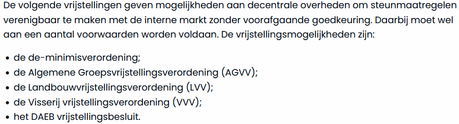 De volgende vrijstellingen geven mogelijkheden aan decentrale overheden om steunmaatregelen verenigbaar te maken met de interne markt zonder voorafgaande goedkeuring. Daarbij moet wel aan een aantal voorwaarden worden voldaan. De vrijstellingsmogelijkheden zijn:
- de de-minimisverordening;
- de Algemene Groepsvrijstellingsverordening (AGVV);
- de Landbouwvrijstellingsverordening (LVV);
- de Visserij vrijstellingsverordening (VVV);
- het DAEB vrijstellingsbesluit.